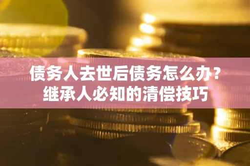 济南债务人去世后债务怎么办？继承人必知的清偿技巧