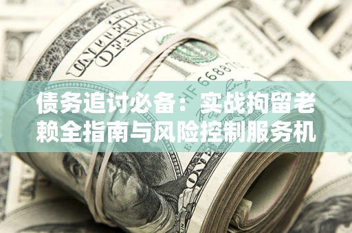 济南债务追讨必备：实战拘留老赖全指南与风险控制服务机构推荐