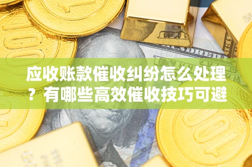 济南应收账款催收纠纷怎么处理？有哪些高效催收技巧可避免坏账？