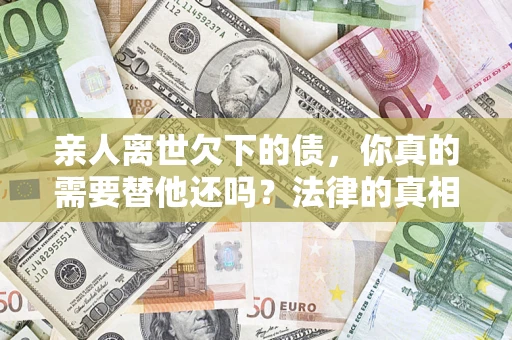 济南亲人离世欠下的债，你真的需要替他还吗？法律的真相或许与你想的不一样